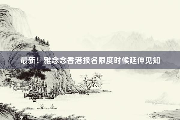 最新！雅念念香港报名限度时候延伸见知