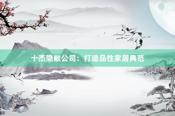 十杰隐敝公司：打造品性家居典范