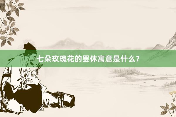 七朵玫瑰花的罢休寓意是什么？