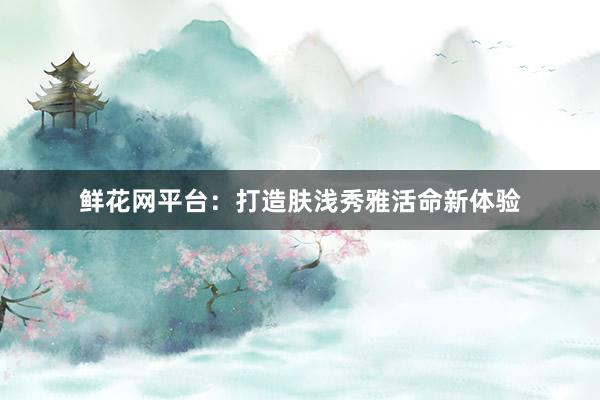 鲜花网平台：打造肤浅秀雅活命新体验