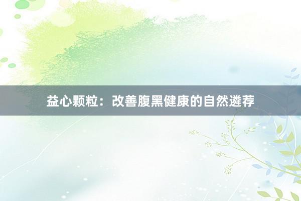 益心颗粒：改善腹黑健康的自然遴荐